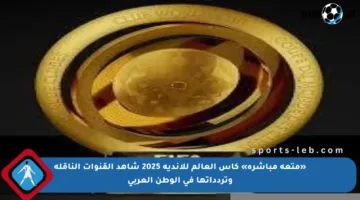 «متعة مباشرة» كأس العالم للأندية 2025 شاهد القنوات الناقلة وتردداتها في الوطن العربي
